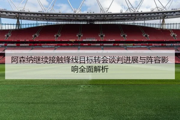 阿森纳继续接触锋线目标转会谈判进展与阵容影响全面解析
